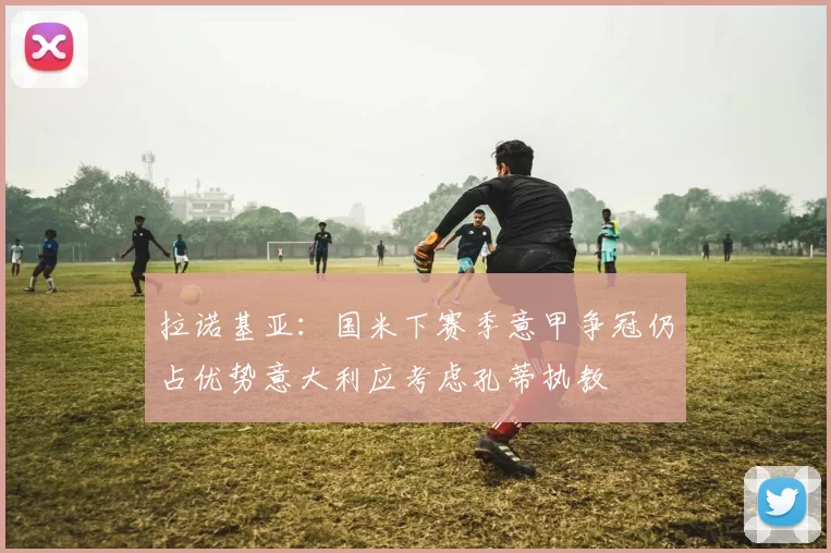 拉诺基亚：国米下赛季意甲争冠仍占优势意大利应考虑孔蒂执教